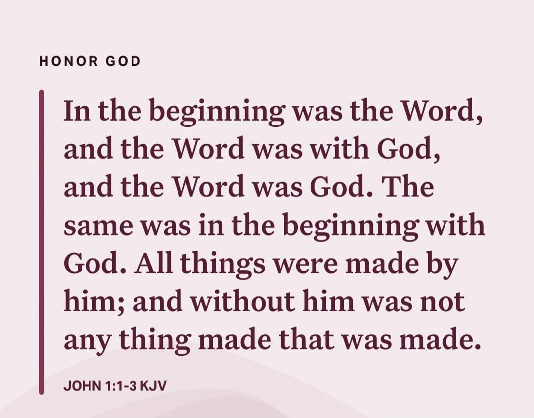 HONOR GOD
In the beginning was the Word, and the Word was with God, and the Word was God. The same was in the beginning with God. All things were made by him; and without him was not any thing made that was made.

JOHN 1:1-3 KJV