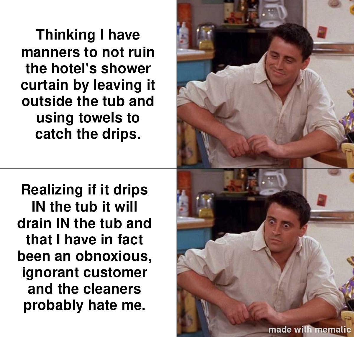 Thinking have manners to not ruin the hotels shower curtain by leaving it outside the tub and using towels to catch the drips Realizing if it drips IN the tub it will drain IN the tub and that I have in fact been an obnoxious ignorant customer and the cleaners probably hate me