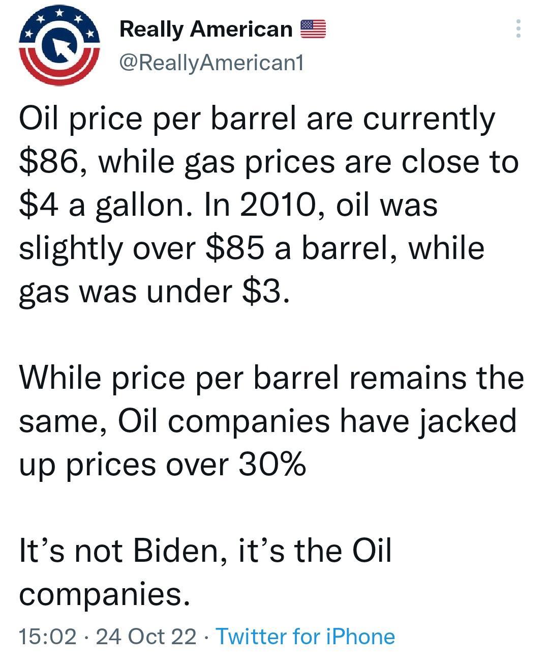 n Really American ReallyAmericant Qil price per barrel are currently 86 while gas prices are close to 4 a gallon In 2010 oil was slightly over 85 a barrel while gas was under 3 While price per barrel remains the same Oil companies have jacked up prices over 30 Its not Biden its the Oil companies 1502 24 Oct 22 Twitter for iPhone