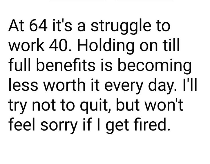 At 64 its a struggle to work 40 Holding on till full benefits is becoming less worth it every day Ill try not to quit but wont feel sorry if get fired