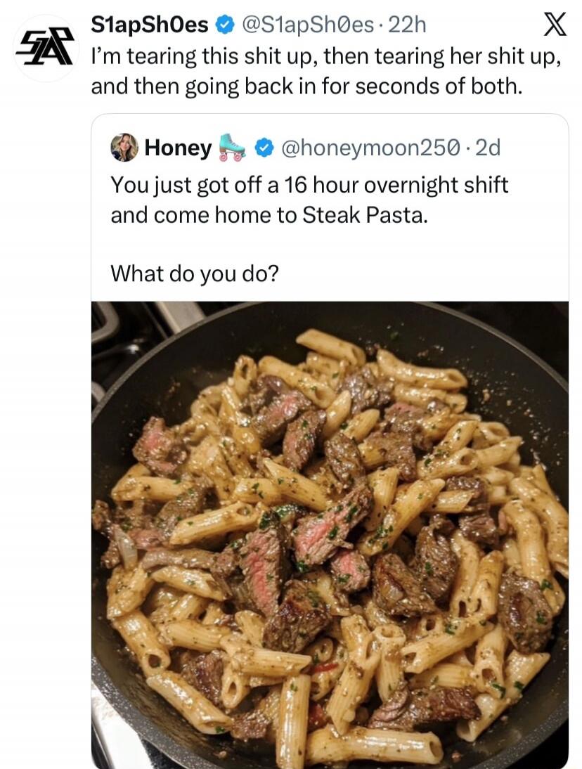 S1apSh0es @S1apSh0es · 22h I'm tearing this shit up, then tearing her shit up, and then going back in for seconds of both. Honey 🛼 @honeymoon250 · 2d You just got off a 16 hour overnight shift and come home to Steak Pasta. What do you do?
