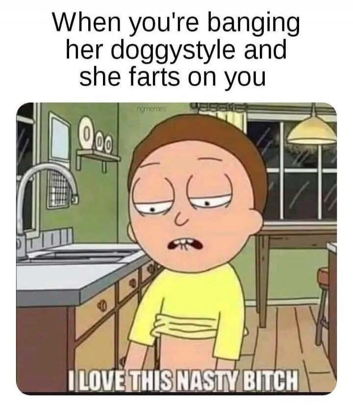 When you're banging her doggystyle and she farts on you I LOVE THIS NASTY BITCH