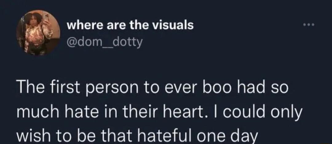 f a where are the visuals h dom_dotty The first person to ever boo had so much hate in their heart could only wish to be that hateful one day o