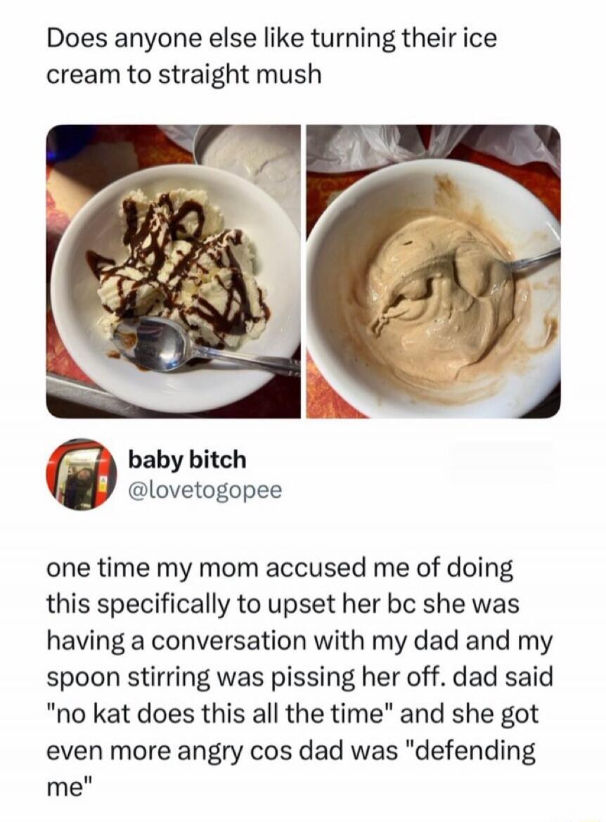 Does anyone else like turning their ice cream to straight mush? One time my mom accused me of doing this specifically to upset her because she was having a conversation with my dad and my spoon stirring was pissing her off. Dad said 