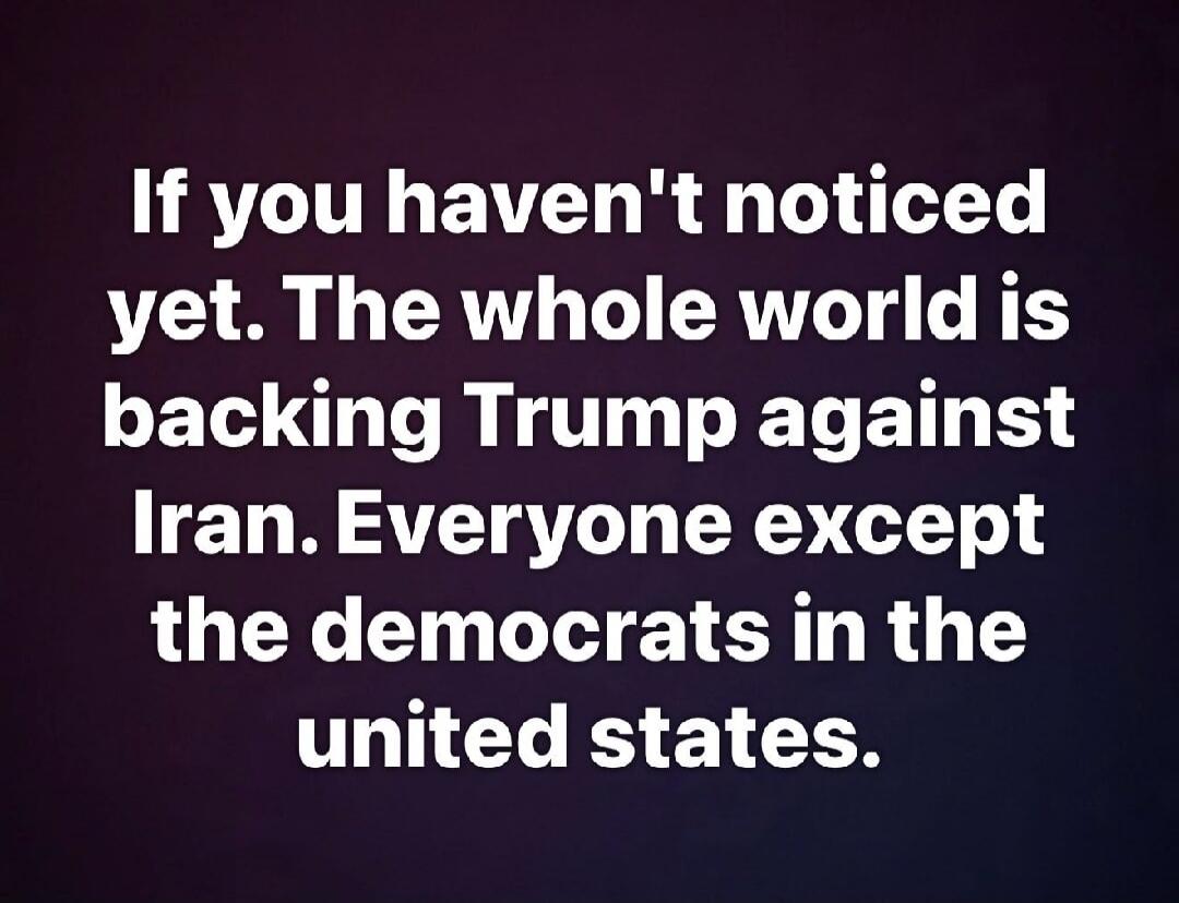 If you haven't noticed yet. The whole world is backing Trump against Iran. Everyone except the democrats in the united states.