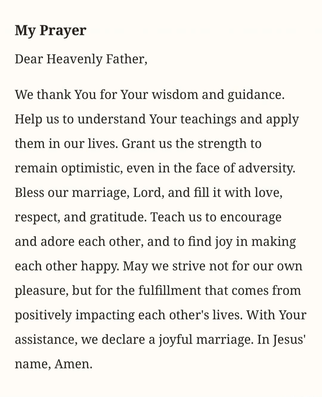 My Prayer
Dear Heavenly Father,
We thank You for Your wisdom and guidance. Help us to understand Your teachings and apply them in our lives. Grant us the strength to remain optimistic, even in the face of adversity. Bless our marriage, Lord, and fill it with love, respect, and gratitude. Teach us to encourage and adore each other, and to find joy i