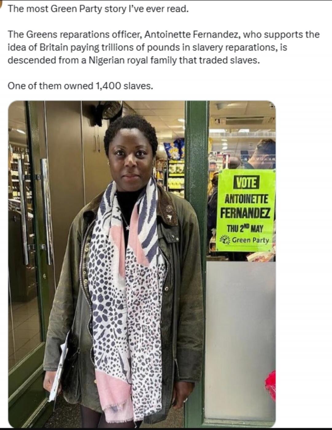 The most Green Party story I've ever read. The Greens reparations officer, Antoinette Fernandez, who supports the idea of Britain paying trillions of pounds in slavery reparations, is descended from a Nigerian royal family that traded slaves. One of them owned 1,400 slaves. VOTE ANTOINETTE FERNANDEZ THU 2ND MAY Green Party