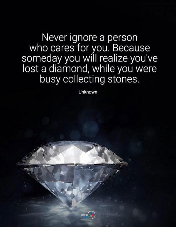 Never ignore a person who cares for you. Because someday you will realize you've lost a diamond, while you were busy collecting stones. Unknown