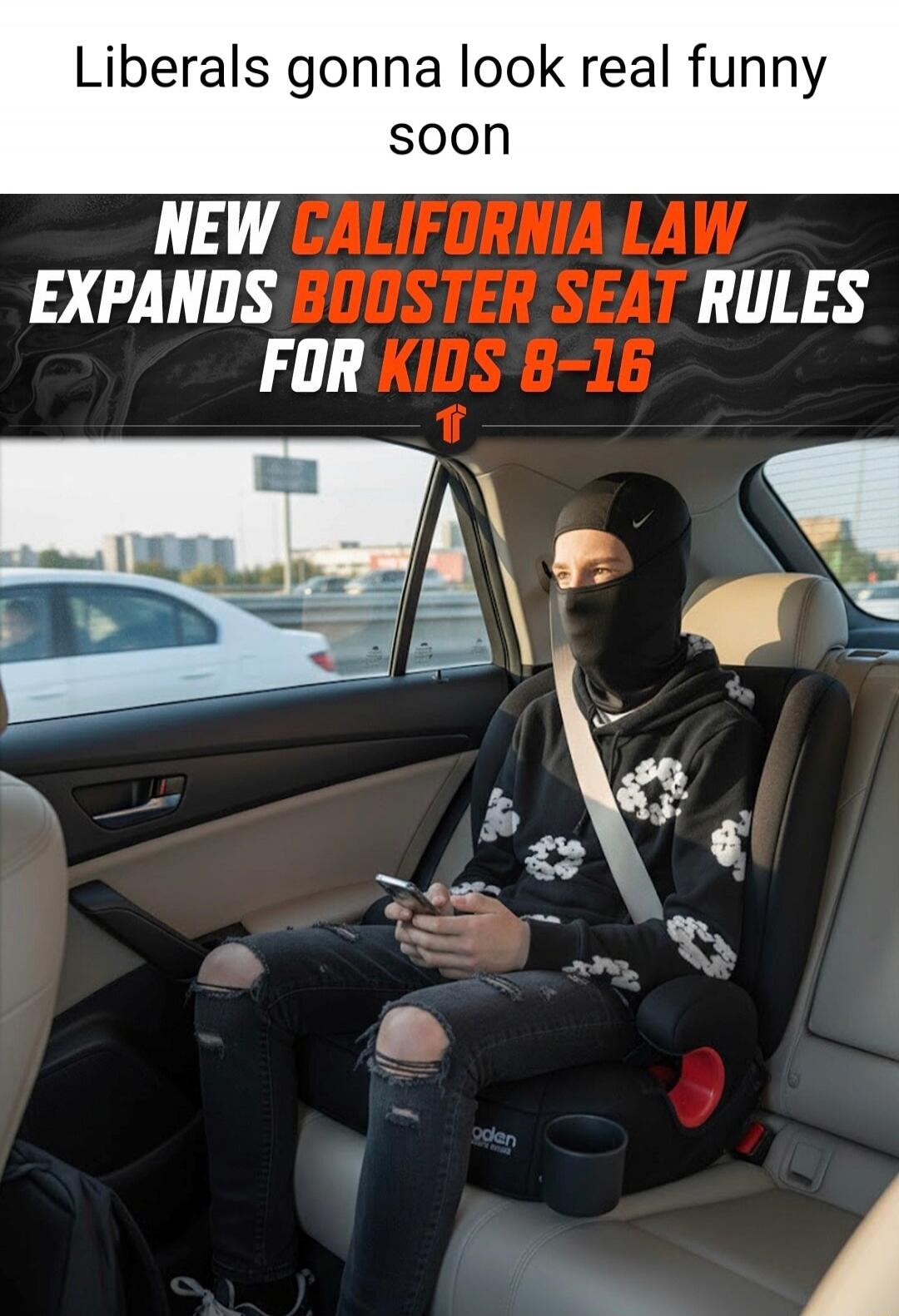 Liberals gonna look real funny soon NEW CALIFORNIA LAW EXPANDS BOOSTER SEAT RULES FOR KIDS 8-16