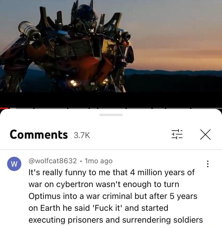 Comments 37 o its really funny to me that 4 million years of war on cybertron wasnt enough to turn Optimus into a war criminal but after 5 years on Earth he said Fuck it and started executing prisoners and surrendering soldiers ol