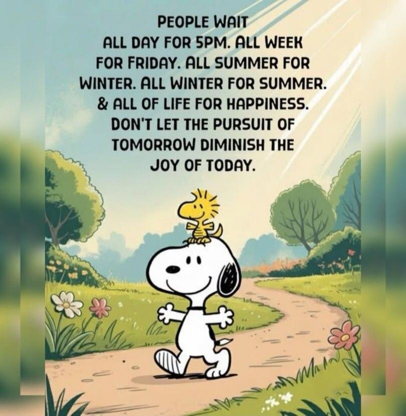 PEOPLE WAIT ALL DAY FOR 5PM. ALL WEEK FOR FRIDAY. ALL SUMMER FOR WINTER. ALL WINTER FOR SUMMER. & ALL OF LIFE FOR HAPPINESS. DON'T LET THE PURSUIT OF TOMORROW DIMINISH THE JOY OF TODAY.
