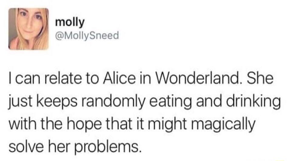 molly MollySneed can relate to Alice in Wonderland She just keeps randomly eating and drinking with the hope that it might magically solve her problems