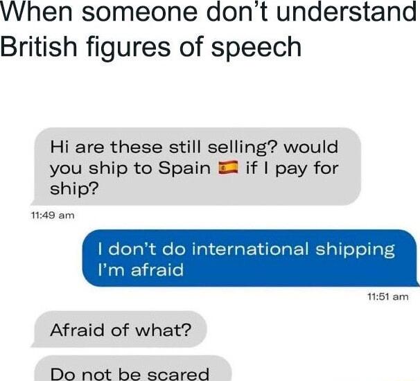 When someone dont understand British figures of speech Hi are these still selling would you ship to Spain 2 if pay for ship 149 am nternational ship Afraid of what Do not be scared