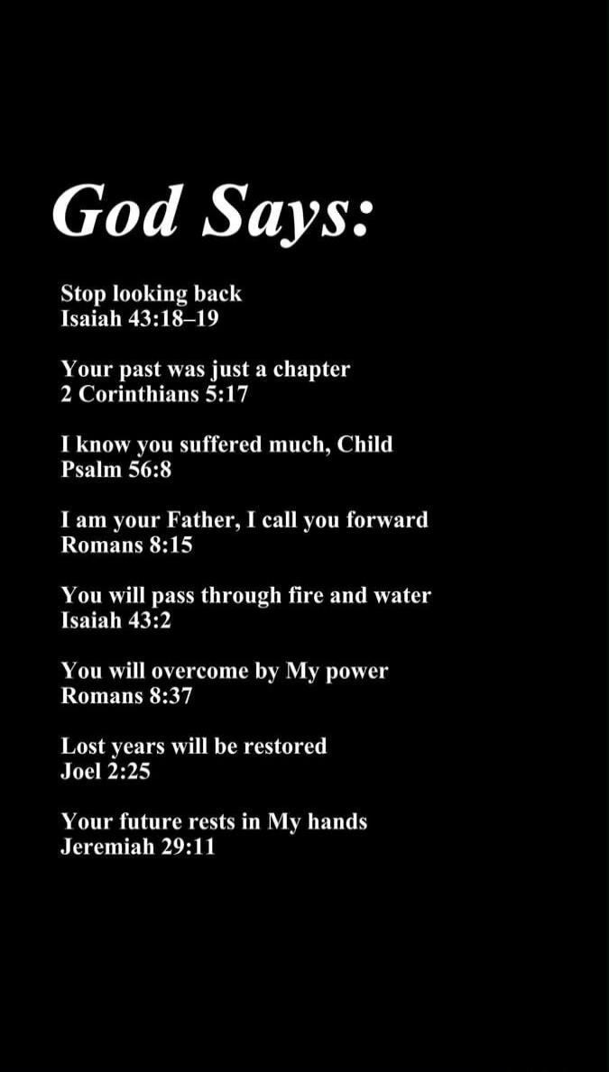 God Says: Stop looking back Isaiah 43:18–19 Your past was just a chapter 2 Corinthians 5:17 I know you suffered much, Child Psalm 56:8 I am your Father, I call you forward Romans 8:15 You will pass through fire and water Isaiah 43:2 You will overcome by My power Romans 8:37 Lost years will be restored Joel 2:25 Your future rests in My hands Jeremia