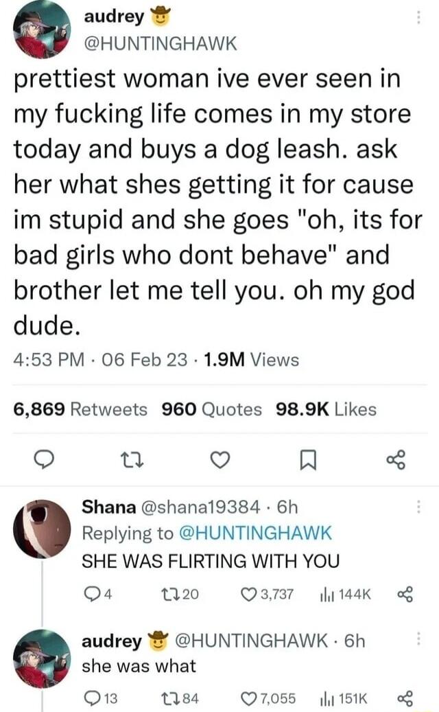 O audrey HUNTINGHAWK prettiest woman ive ever seen in my fucking life comes in my store today and buys a dog leash ask her what shes getting it for cause im stupid and she goes oh its for bad girls who dont behave and brother let me tell you oh my god dude 453 PM 06 Feb 23 19M Views 6869 Retweets 960 Quotes 989K Likes S u o R Shana shana19384 6h Replying to HUNTINGHAWK SHE WAS FLIRTING WITH YOU Q4