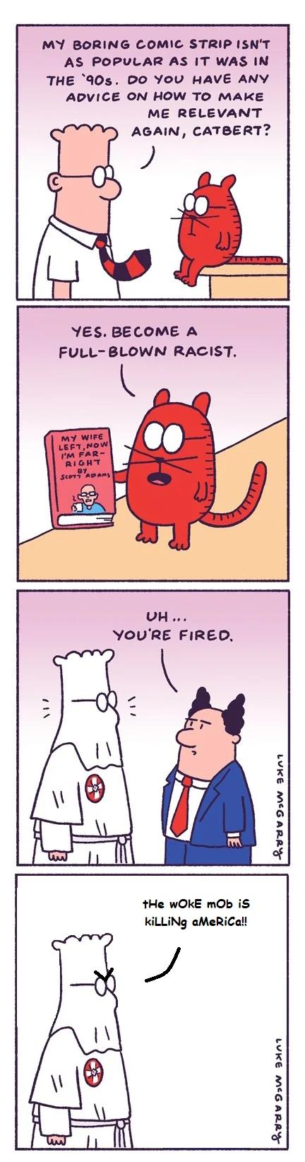 MY BORING COMIC STRIP ISNT AS POPULAR AS IT WAS IN THE a0s DO YOU HAVE ANY ADVICE ON HOW TO MAKE ME RELEVANT AGAIN CATBERT YES BECOME A FULL BLOWN RACIST LY 9w 3301 tHe WOKE mOb iS KiLLINg aMeRiCal LYV 95w 3301
