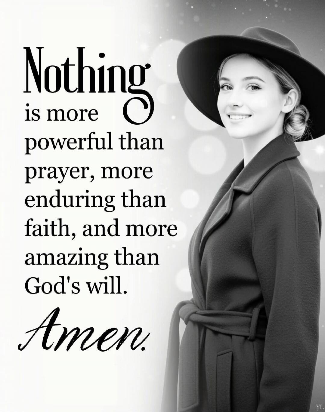 Nothing is more powerful than prayer, more enduring than faith, and more amazing than God's will. Amen.