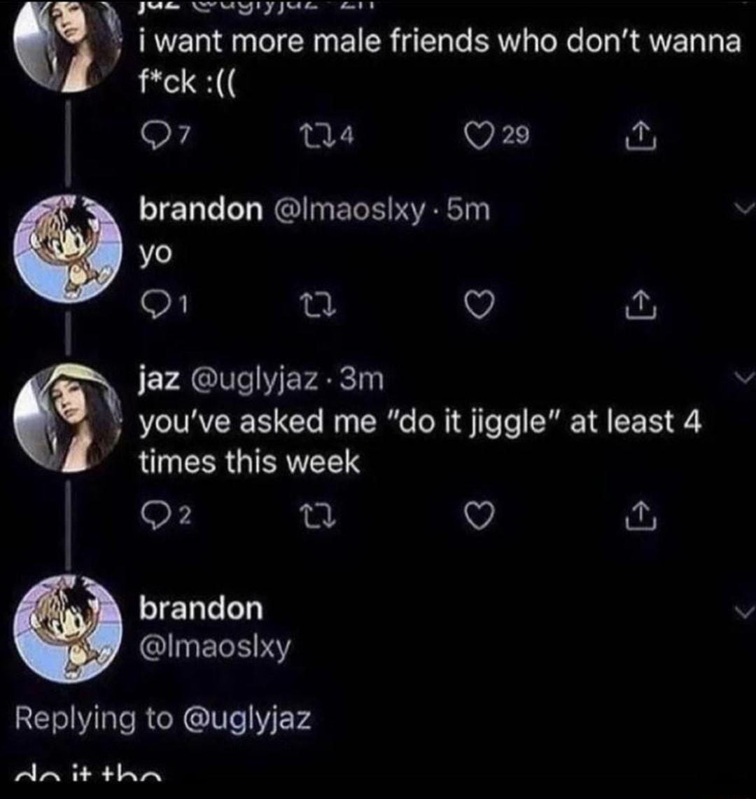 PN N q i want more male friends who dont wanna fck 04 viD 2 brandon I ELERICT Q az uglyjaz 3m youve asked me do it jiggle at least 4 QUEERGIERELTS Q fu brandon v GlIERERY Replying to uglyjaz An it tha