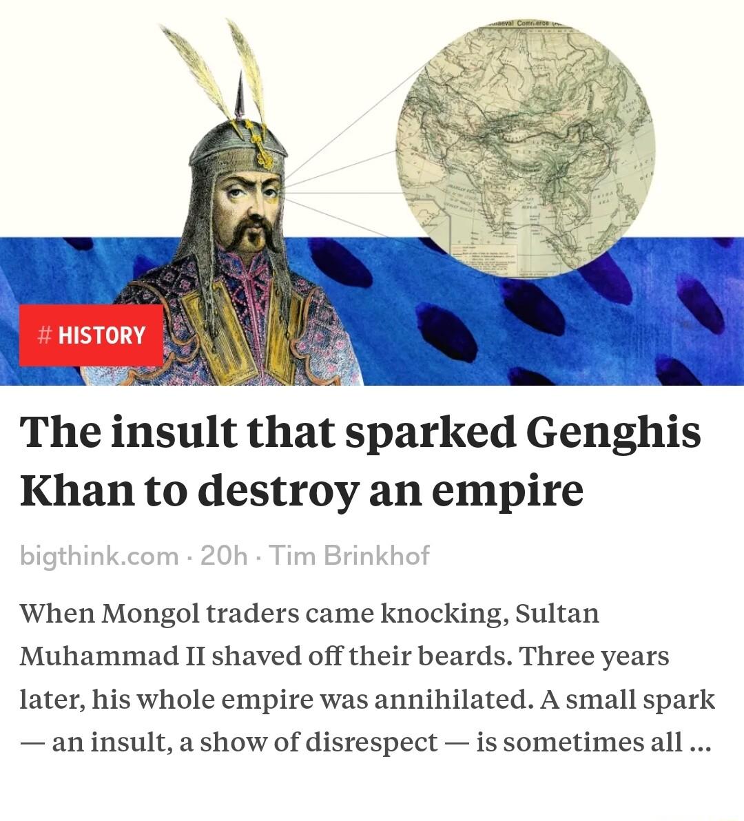 HISTORY The insult that sparked Genghis Khan to destroy an empire When Mongol traders came knocking Sultan Muhammad II shaved off their beards Three years Iater his whole empire was annihilated A small spark an insult a show of disrespect is sometimes ll