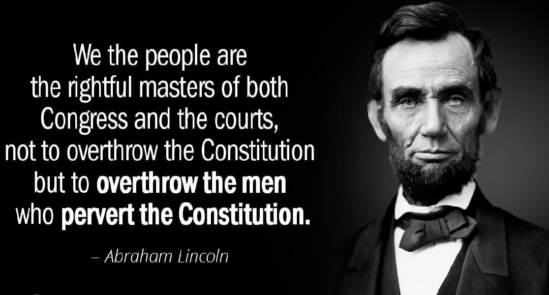 We the people are the rightful masters of both Congress and the courts, not to overthrow the Constitution but to overthrow the men who pervert the Constitution. – Abraham Lincoln