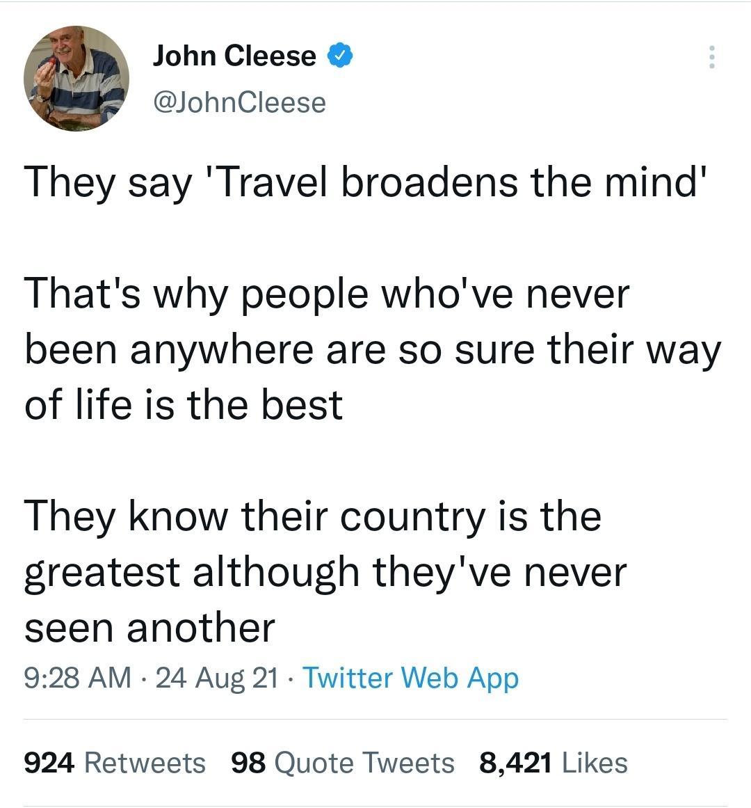 John Cleese JohnCleese They say Travel broadens the mind Thats why people whove never been anywhere are so sure their way of life is the best They know their country is the greatest although theyve never seen another 928 AM 24 Aug 21 Twitter Web App 924 Retweets 98 Quote Tweets 8421 Likes