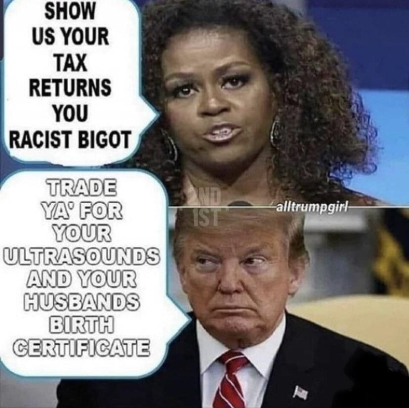 SHOW US YOUR TAX RETURNS YOU RACIST BIGOT
TRADE YA' FOR YOUR ULTRASOUNDS AND YOUR HUSBANDS BIRTH CERTIFICATE