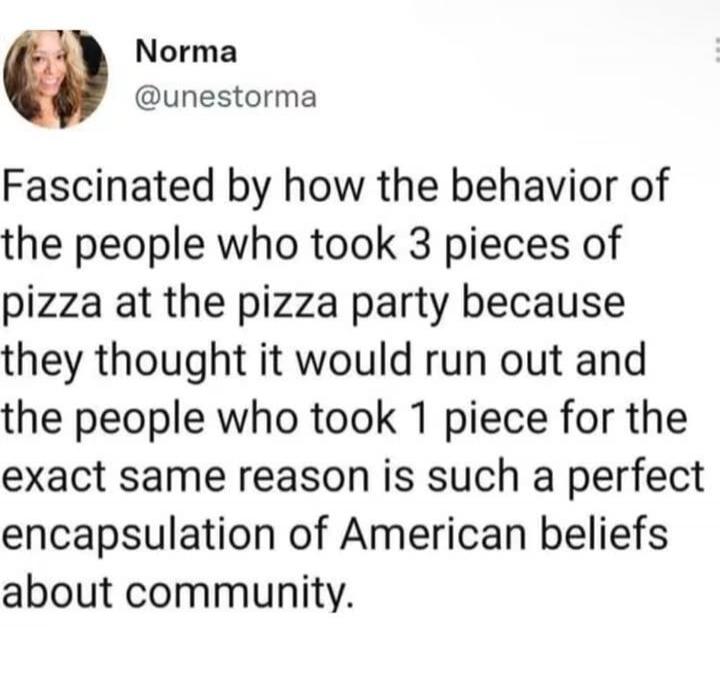Norma @unestorma Fascinated by how the behavior of the people who took 3 pieces of pizza at the pizza party because they thought it would run out and the people who took 1 piece for the exact same reason is such a perfect encapsulation of American beliefs about community.