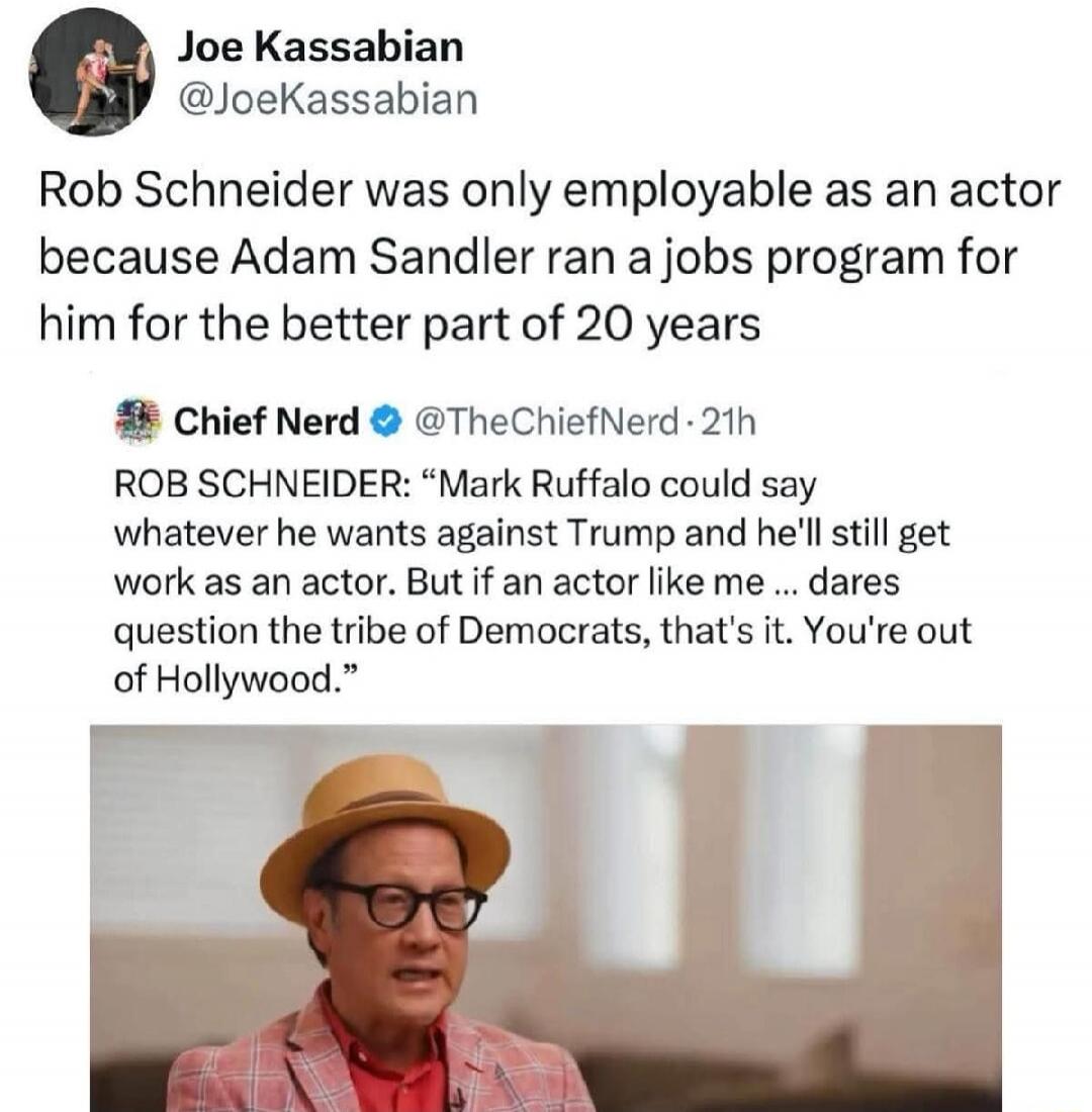 Rob Schneider was only employable as an actor because Adam Sandler ran a jobs program for him for the better part of 20 years

Rob Schneider: “Mark Ruffalo could say whatever he wants against Trump and he’ll still get work as an actor. But if an actor like me... dares question the tribe of Democrats, that’s it. You’re out of Hollywood.”