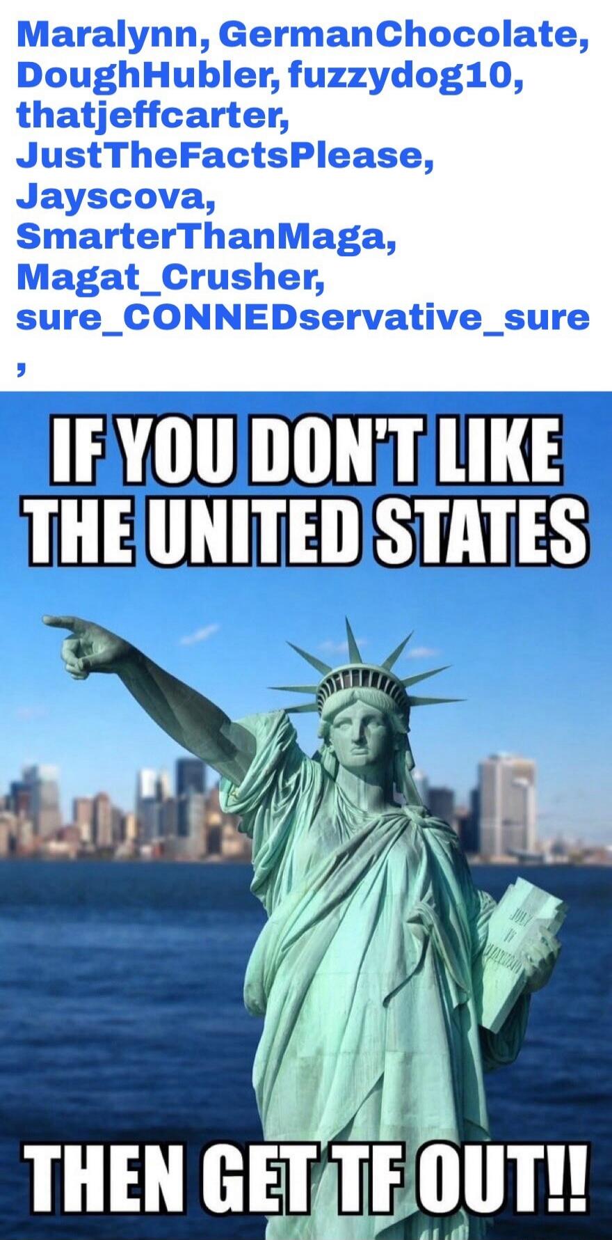 Maralynn, GermanChocolate, DoughHubler, fuzzydog10, thatjeffcarter, JustTheFactsPlease, Jayscova, SmarterThanMaga, Magat_Crusher, sure_CONNEDservative_sure. IF YOU DON'T LIKE THE UNITED STATES THEN GET TF OUT!!