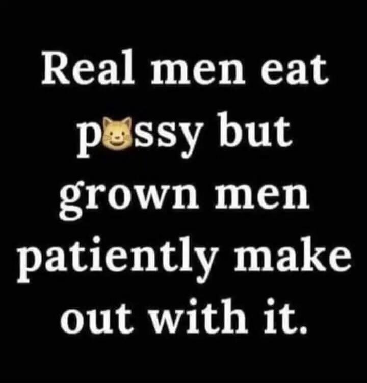 Real men eat pussy but grown men patiently make out with it.