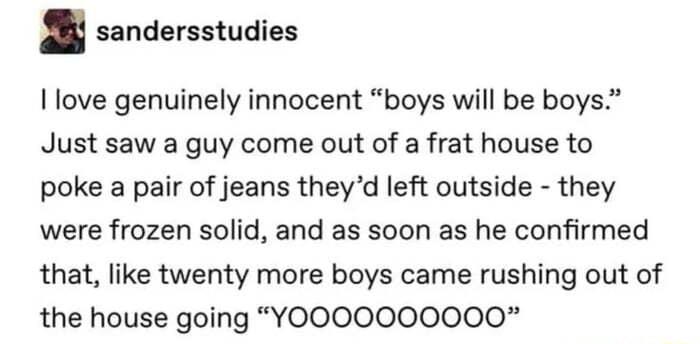 l sandersstudies love genuinely innocent boys will be boys Just saw a guy come out of a frat house to poke a pair of jeans theyd left outside they were frozen solid and as soon as he confirmed that like twenty more boys came rushing out of the house going YOOOOO00000