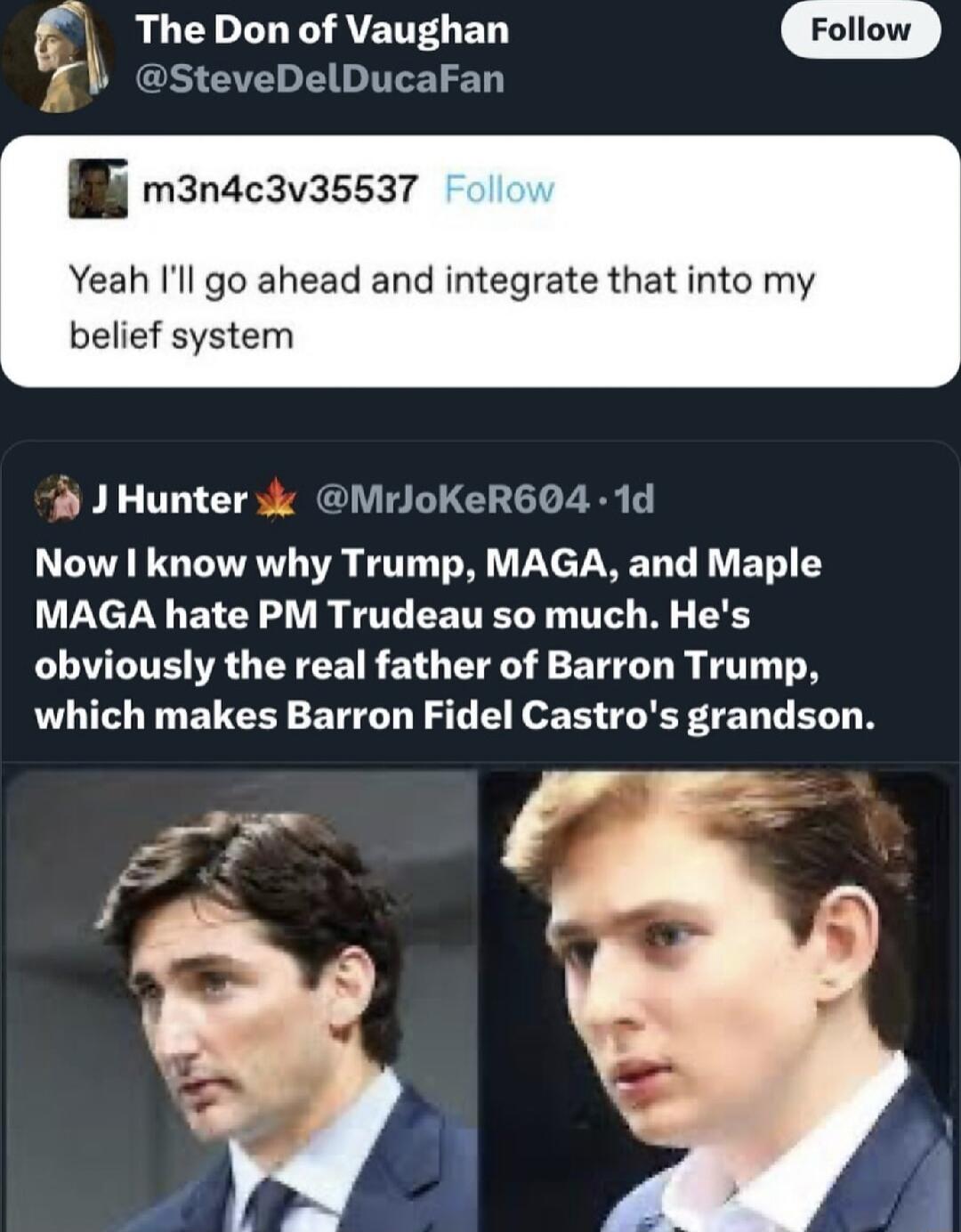 fy LU CDIL Y ATENT B m LGS G ELITEET BB m3nacavassar Yeah l go ahead and integrate that into my belief system J Hunter 3k MrJoKeR604 1d Now I know why Trump MAGA and Maple MAGA hate PM Trudeau so much Hes obviously the real father of Barron Trump which makes Barron Fidel Castros grandson S