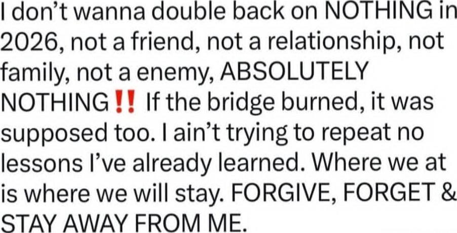 I don’t wanna double back on NOTHING in 2026, not a friend, not a relationship, not family, not a enemy, ABSOLUTELY NOTHING!! If the bridge burned, it was supposed too. I ain’t trying to repeat no lessons I’ve already learned. Where we at is where we will stay. FORGIVE, FORGET & STAY AWAY FROM ME.