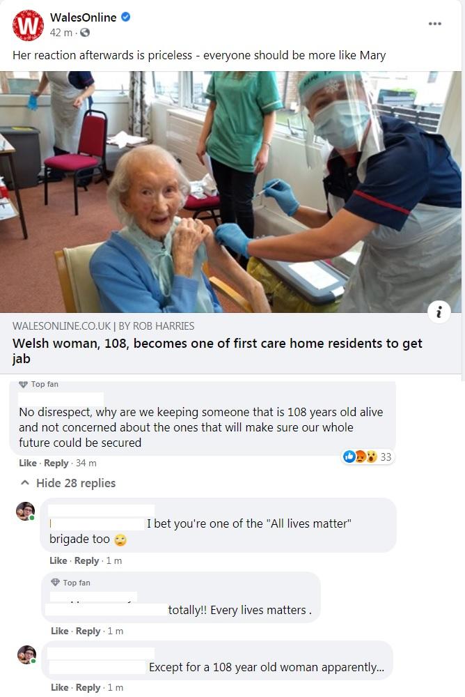 WALESONLINECOUK BY ROB HARRIES Welsh woman 108 becomes one of first care home residents to get jab Topfan No disrespect why are we keeping someone that is 108 years old alive and not concerned about the ones that will make sure our whole future could be secured Like Reply 34 m o Hide 28 replies I Ibet youre one of the All lives matter brigade too Like Reply 1m Topfan totally Every lives matters Li