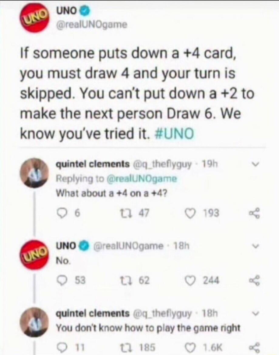 UNO @realUNOgame If someone puts down a +4 card, you must draw 4 and your turn is skipped. You can't put down a +2 to make the next person Draw 6. We know you've tried it. #UNO quintel clements @q_theflyguy Replying to @realUNOgame What about a +4 on a +4? UNO @realUNOgame No. quintel clements @q_theflyguy You don't know how to play the game right