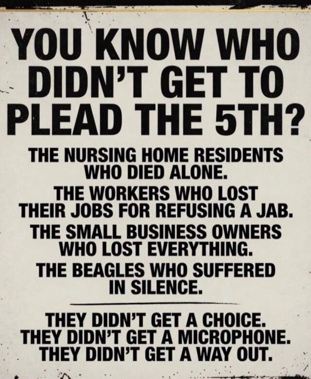 YOU KNOW WHO DIDN'T GET TO PLEAD THE 5TH? THE NURSING HOME RESIDENTS WHO DIED ALONE. THE WORKERS WHO LOST THEIR JOBS FOR REFUSING A JAB. THE SMALL BUSINESS OWNERS WHO LOST EVERYTHING. THE BEAGLES WHO SUFFERED IN SILENCE. THEY DIDN'T GET A CHOICE. THEY DIDN'T GET A MICROPHONE. THEY DIDN'T GET A WAY OUT.