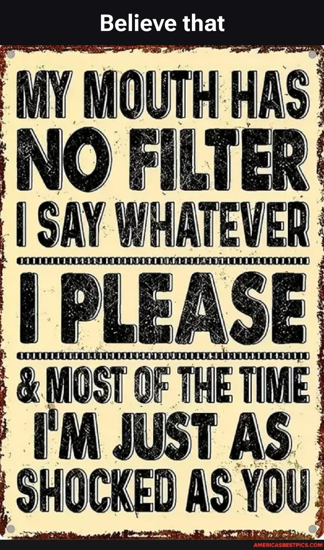 Believe that. MY MOUTH HAS NO FILTER I SAY WHATEVER I PLEASE & MOST OF THE TIME I'M JUST AS SHOCKED AS YOU