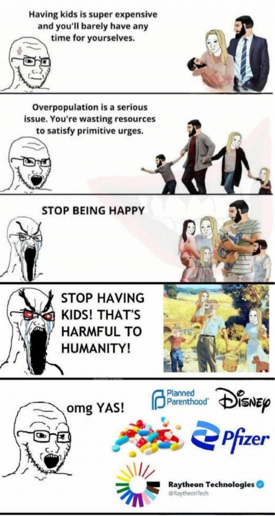 Having kids is super expensive and you'll barely have any time for yourselves. Overpopulation is a serious issue. You're wasting resources to satisfy primitive urges. STOP BEING HAPPY. STOP HAVING KIDS! THAT'S HARMFUL TO HUMANITY! omg YAS! Planned Parenthood Disney Pfizer Raytheon Technologies