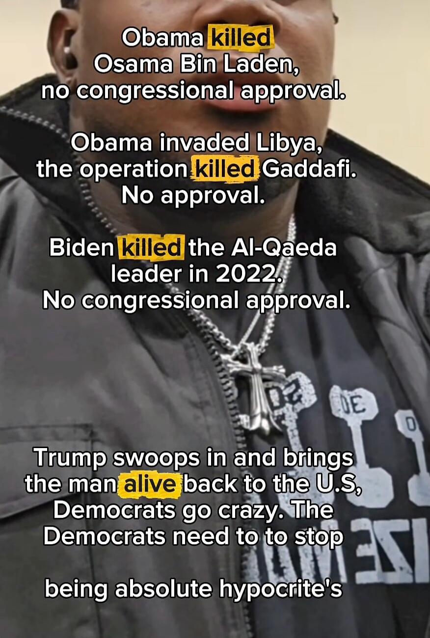 Obama killed Osama Bin Laden, no congressional approval.

Obama invaded Libya, the operation killed Gaddafi. No approval.

Biden killed the Al-Qaeda leader in 2022. No congressional approval.

Trump swoops in and brings the man alive back to the U.S, Democrats go crazy. The Democrats need to stop being absolute hypocrite's