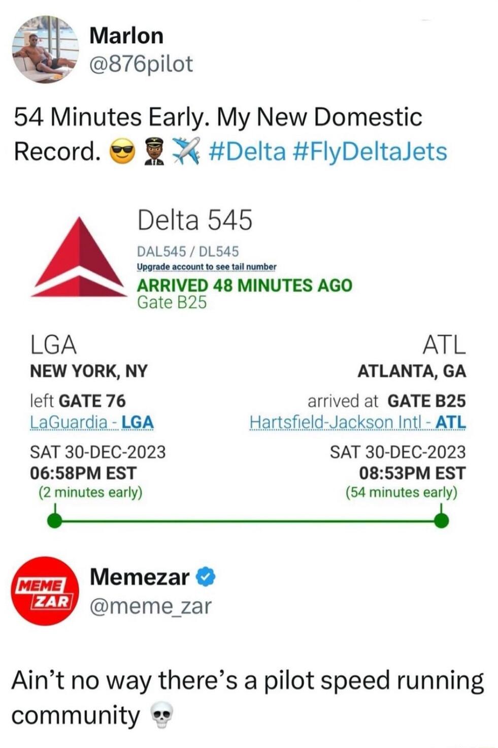 Marlon 876pilot 54 Minutes Early My New Domestic Record Delta FlyDeltalets Delta 545 DALSA5 DL545 e ARRIVED 48 MINUTES AGO Gate B25 LGA ATL NEW YORK NY ATLANTA GA Ieft GATE 76 arrived at GATE B25 LaGuardia LGA Hartsfield Jackson Intl ATL SAT 30 DEC 2023 SAT 30 DEC 2023 0658PM EST 0853PM EST 2 minutes early 54 minutes early Memezar meme_zar Aint no way theres a pilot speed running community