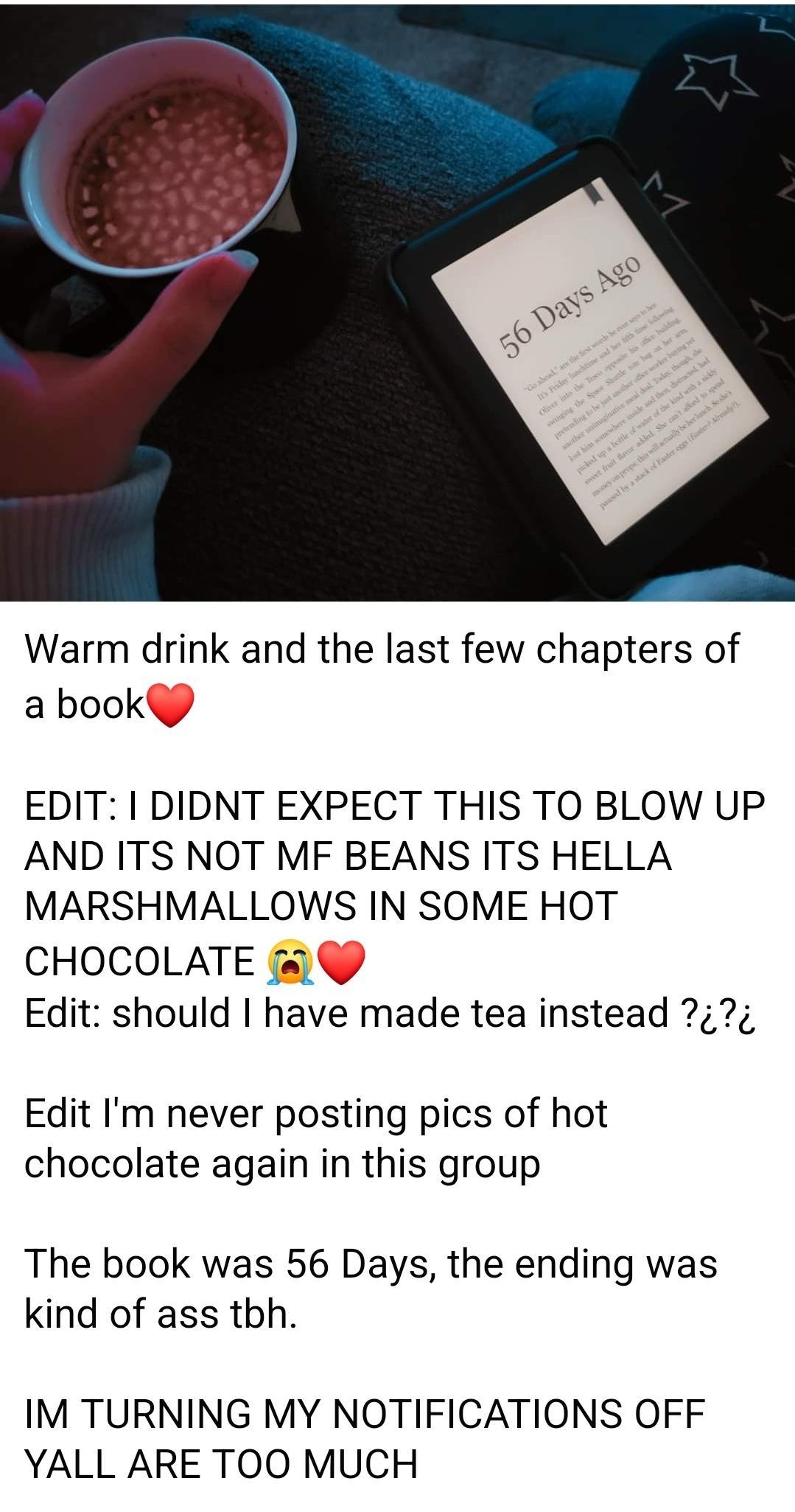 2158 e 8 N Tl 63a o 8 Suggeste foryou D 3d Q Warm drink and the last few chapters of a book EDIT I DIDNT EXPECT THIS TO BLOW UP AND ITS NOT MF BEANS ITS HELLA MARSHMALLOWS IN SOME HOT CHOCOLATE Edit should have made tea instead Edit Im never posting pics of hot chocolate again in this group The book was 56 Days the ending was kind of ass tbh IM TURNING MY NOTIFICATIONS OFF YALL ARE TOO MUCH 0 24K 