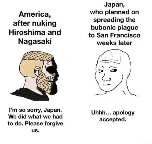 Japan who planned on America ding th after nuking IS Hiroshi d bubonic plague Iroshima an to San Francisco Nagasaki weeks later 3 X Im so sorry Japan We did what we had ufegy to do Please forgive us