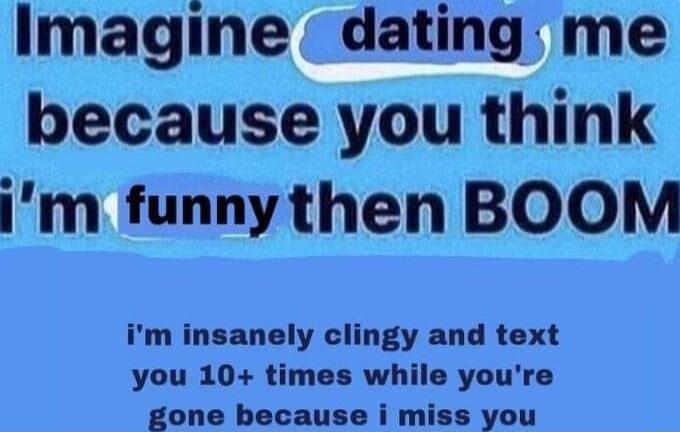 Imagine dating me because you think im funnythen BOOM im insanely clingy and text you 10 times while youre gone because i miss you