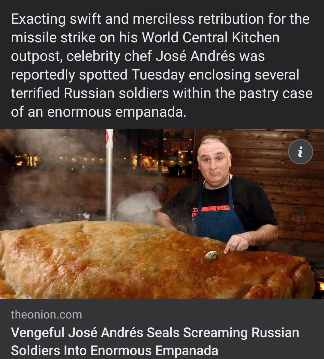 Exacting swift and merciless retribution for the missile strike on his World Central Kitchen o101 oTo Xy MIoT1 1 o 4 4V o 1 BN Lo TT WAV g o SRWETS oTe g Yo VAS oYo 1 To N NUL YTe EEVATo Tol o XY a KYEZEI 21 terrified Russian soldiers within the pastry case of an enormous empanada o i s Tl theonioncom AL T 0 I T XY Lo ISSYEEE SRS T g T Te W AUTSIS BT Soldiers Into Enormous Empanada