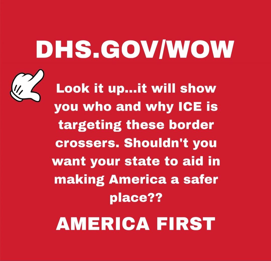 DHS.GOV/WOW
Look it up...it will show you who and why ICE is targeting these border crossers. Shouldn't you want your state to aid in making America a safer place??
AMERICA FIRST