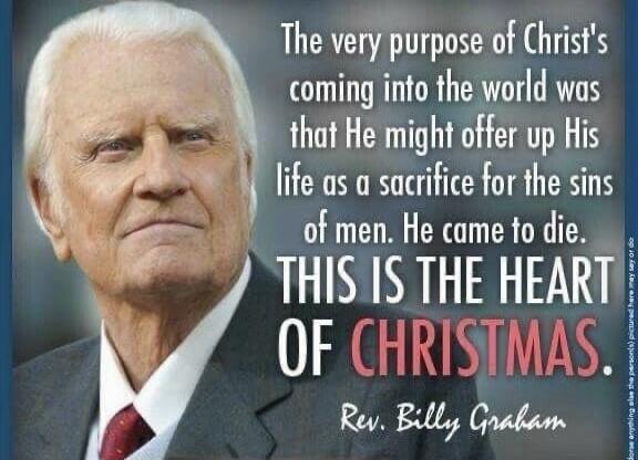 The very purpose of Christ's coming into the world was that He might offer up His life as a sacrifice for the sins of men. He came to die. THIS IS THE HEART OF CHRISTMAS. Rev. Billy Graham