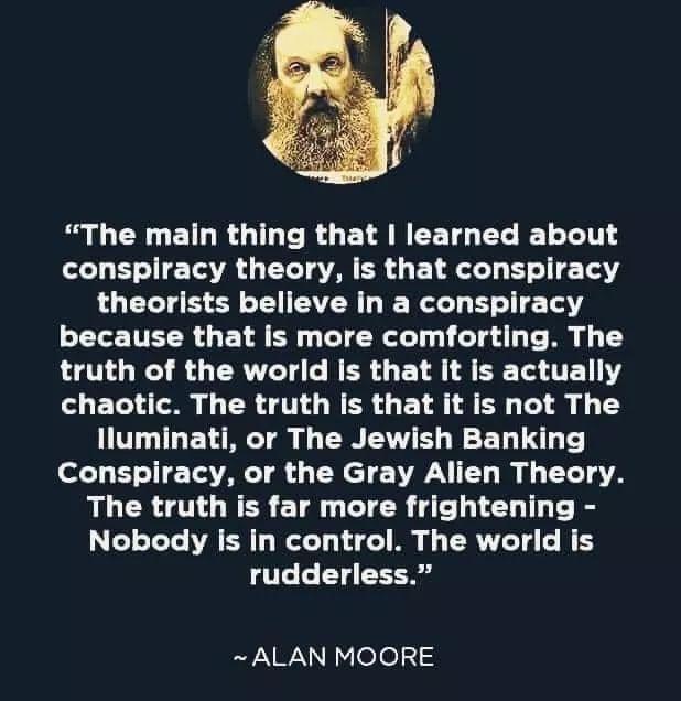 S G ENGETLRGIL RO ET AN EET L T BT 11T conspiracy theory is that conspiracy theorists believe in a conspiracy ELETTER G E LA B T Ne Ty T d o i truth of the world is that it is actually chaotic The truth is that it is not The Iluminati or The Jewish Banking o YT TV TR CH T VNl I g T4 The truth is far more frightening 3 o oTeTe AV R T W T o o o i o 1 4 WS rudderless ALAN MOORE