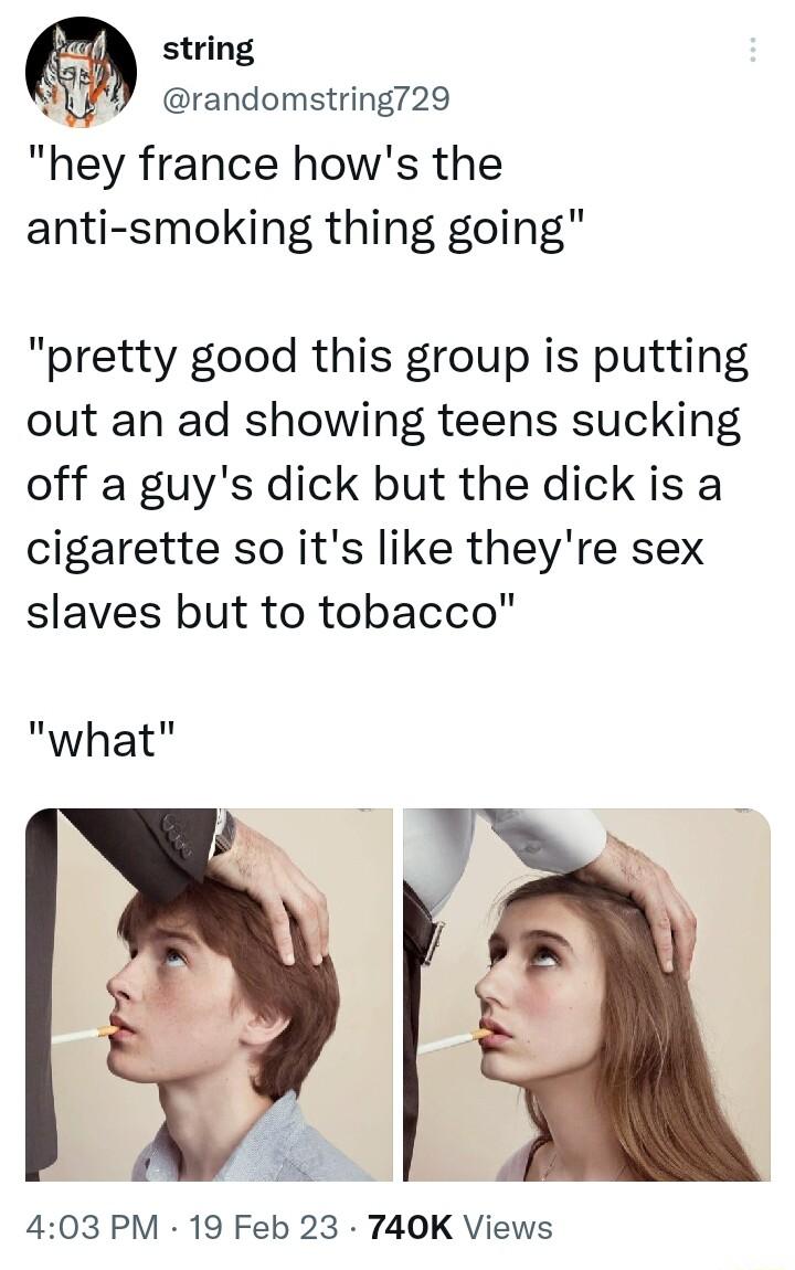 string randomstring729 hey france hows the anti smoking thing going pretty good this group is putting out an ad showing teens sucking off a guys dick but the dick is a cigarette so its like theyre sex slaves but to tobacco what 403 PM 19 Feb 23 740K Views