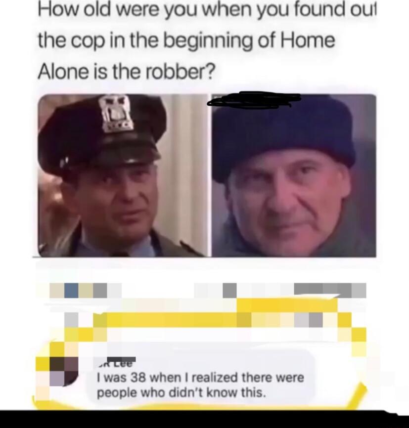 How old were you when you found out the cop in the beginning of Home Alone is the robber reor I was 38 when realized there were people who didnt know this