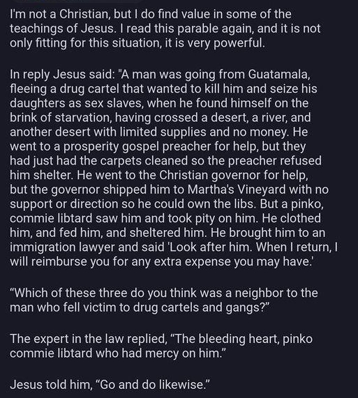 umbrabates 220 6a Im not a Christian but o find value in some of the teachings of Jesus read this parable again and it is not only fitting for this situation it is very powerful wards In reply Jesus said A man was going from Guatamala fleeing a drug cartel that wanted to kill him and seize his daughters as sex slaves when he found himself on the brink of starvation having crossed a desert a river 